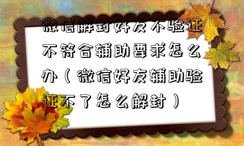 微信解封好友不验证不符合辅助要求怎么办（微信好友辅助验证不了怎么解封）