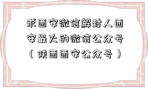 求西安微信解封人西安最火的微信公众号（陕西西安公众号）