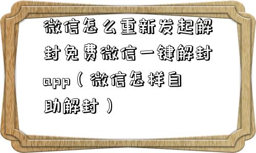 微信怎么重新发起解封免费微信一键解封app（微信怎样自助解封）