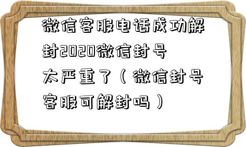 微信客服电话成功解封2020微信封号太严重了（微信封号客服可解封吗）