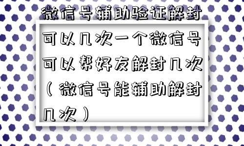 微信号辅助验证解封可以几次一个微信号可以帮好友解封几次（微信号能辅助解封几次）