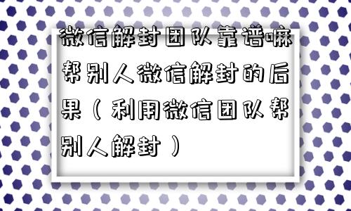 微信解封团队靠谱嘛帮别人微信解封的后果（利用微信团队帮别人解封）