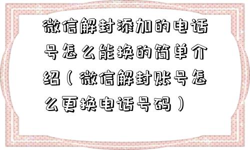 微信解封添加的电话号怎么能换的简单介绍（微信解封账号怎么更换电话号码）