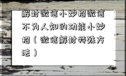 解封微信小妙招微信不为人知的功能小妙招（微信解封特殊方法）