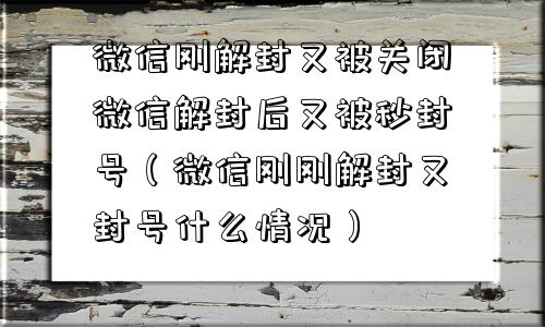 微信刚解封又被关闭微信解封后又被秒封号（微信刚刚解封又封号什么情况）