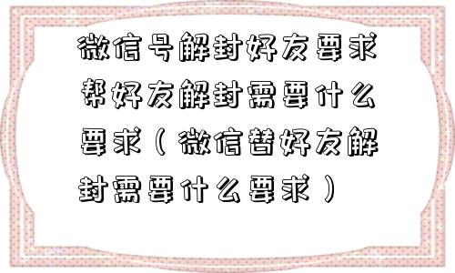 微信号解封好友要求帮好友解封需要什么要求（微信替好友解封需要什么要求）