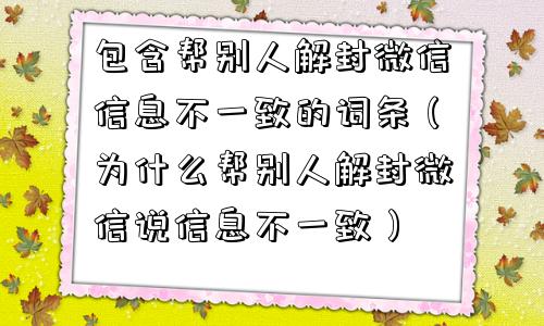 包含帮别人解封微信信息不一致的词条（为什么帮别人解封微信说信息不一致）