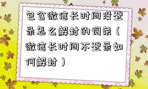 包含微信长时间没登录怎么解封的词条（微信长时间不登录如何解封）