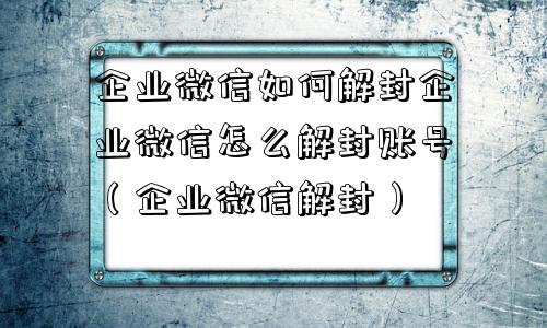 企业微信如何解封企业微信怎么解封账号（企业微信解封）