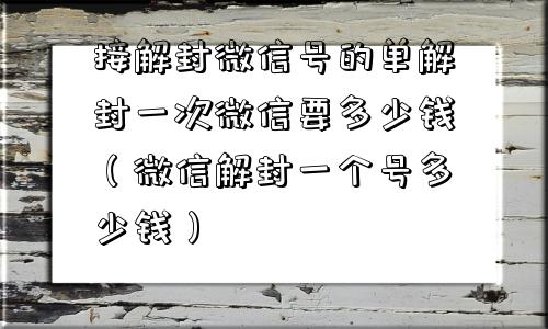 接解封微信号的单解封一次微信要多少钱（微信解封一个号多少钱）