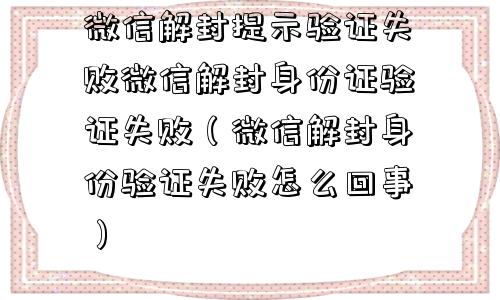 微信解封提示验证失败微信解封身份证验证失败（微信解封身份验证失败怎么回事）