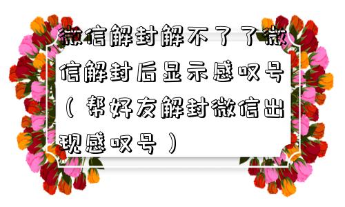 微信解封解不了了微信解封后显示感叹号（帮好友解封微信出现感叹号）