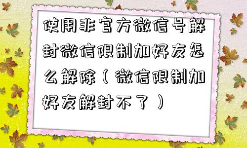 使用非官方微信号解封微信限制加好友怎么解除（微信限制加好友解封不了）