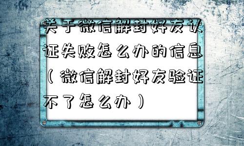 关于微信解封好友认证失败怎么办的信息（微信解封好友验证不了怎么办）